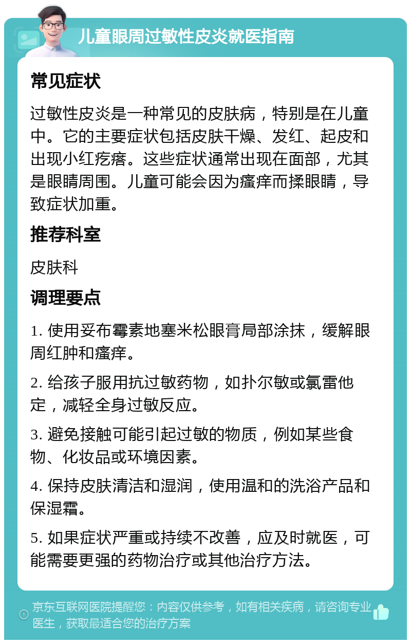 儿童眼周过敏性皮炎就医指南 常见症状 过敏性皮炎是一种常见的皮肤病，特别是在儿童中。它的主要症状包括皮肤干燥、发红、起皮和出现小红疙瘩。这些症状通常出现在面部，尤其是眼睛周围。儿童可能会因为瘙痒而揉眼睛，导致症状加重。 推荐科室 皮肤科 调理要点 1. 使用妥布霉素地塞米松眼膏局部涂抹，缓解眼周红肿和瘙痒。 2. 给孩子服用抗过敏药物，如扑尔敏或氯雷他定，减轻全身过敏反应。 3. 避免接触可能引起过敏的物质，例如某些食物、化妆品或环境因素。 4. 保持皮肤清洁和湿润，使用温和的洗浴产品和保湿霜。 5. 如果症状严重或持续不改善，应及时就医，可能需要更强的药物治疗或其他治疗方法。