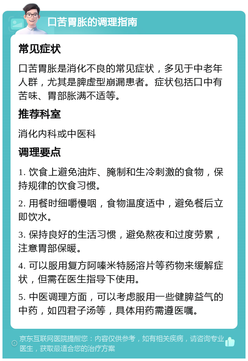 口苦胃胀的调理指南 常见症状 口苦胃胀是消化不良的常见症状，多见于中老年人群，尤其是脾虚型崩漏患者。症状包括口中有苦味、胃部胀满不适等。 推荐科室 消化内科或中医科 调理要点 1. 饮食上避免油炸、腌制和生冷刺激的食物，保持规律的饮食习惯。 2. 用餐时细嚼慢咽，食物温度适中，避免餐后立即饮水。 3. 保持良好的生活习惯，避免熬夜和过度劳累，注意胃部保暖。 4. 可以服用复方阿嗪米特肠溶片等药物来缓解症状，但需在医生指导下使用。 5. 中医调理方面，可以考虑服用一些健脾益气的中药，如四君子汤等，具体用药需遵医嘱。