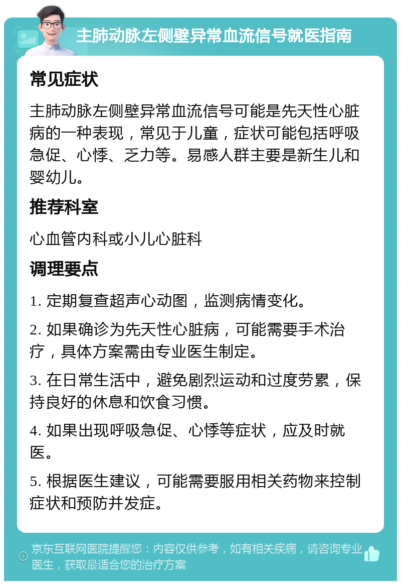 主肺动脉左侧壁异常血流信号就医指南 常见症状 主肺动脉左侧壁异常血流信号可能是先天性心脏病的一种表现，常见于儿童，症状可能包括呼吸急促、心悸、乏力等。易感人群主要是新生儿和婴幼儿。 推荐科室 心血管内科或小儿心脏科 调理要点 1. 定期复查超声心动图，监测病情变化。 2. 如果确诊为先天性心脏病，可能需要手术治疗，具体方案需由专业医生制定。 3. 在日常生活中，避免剧烈运动和过度劳累，保持良好的休息和饮食习惯。 4. 如果出现呼吸急促、心悸等症状，应及时就医。 5. 根据医生建议，可能需要服用相关药物来控制症状和预防并发症。