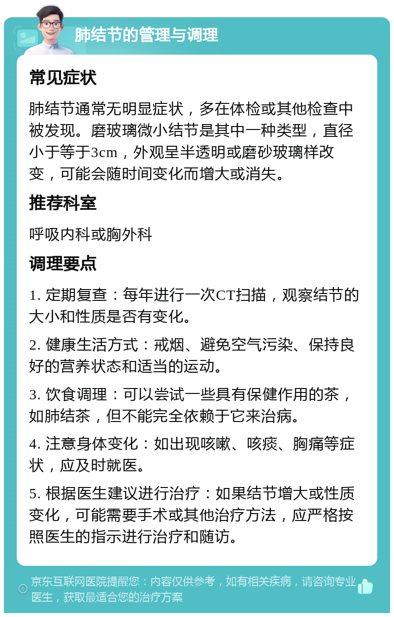 肺结节的管理与调理 常见症状 肺结节通常无明显症状，多在体检或其他检查中被发现。磨玻璃微小结节是其中一种类型，直径小于等于3cm，外观呈半透明或磨砂玻璃样改变，可能会随时间变化而增大或消失。 推荐科室 呼吸内科或胸外科 调理要点 1. 定期复查：每年进行一次CT扫描，观察结节的大小和性质是否有变化。 2. 健康生活方式：戒烟、避免空气污染、保持良好的营养状态和适当的运动。 3. 饮食调理：可以尝试一些具有保健作用的茶，如肺结茶，但不能完全依赖于它来治病。 4. 注意身体变化：如出现咳嗽、咳痰、胸痛等症状，应及时就医。 5. 根据医生建议进行治疗：如果结节增大或性质变化，可能需要手术或其他治疗方法，应严格按照医生的指示进行治疗和随访。