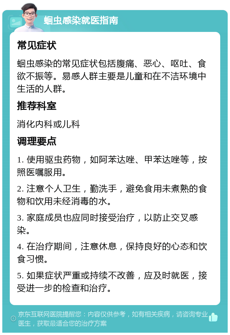 蛔虫感染就医指南 常见症状 蛔虫感染的常见症状包括腹痛、恶心、呕吐、食欲不振等。易感人群主要是儿童和在不洁环境中生活的人群。 推荐科室 消化内科或儿科 调理要点 1. 使用驱虫药物，如阿苯达唑、甲苯达唑等，按照医嘱服用。 2. 注意个人卫生，勤洗手，避免食用未煮熟的食物和饮用未经消毒的水。 3. 家庭成员也应同时接受治疗，以防止交叉感染。 4. 在治疗期间，注意休息，保持良好的心态和饮食习惯。 5. 如果症状严重或持续不改善，应及时就医，接受进一步的检查和治疗。