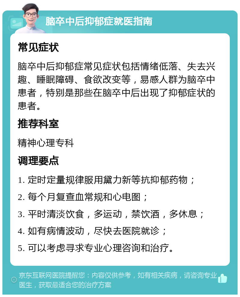 脑卒中后抑郁症就医指南 常见症状 脑卒中后抑郁症常见症状包括情绪低落、失去兴趣、睡眠障碍、食欲改变等，易感人群为脑卒中患者，特别是那些在脑卒中后出现了抑郁症状的患者。 推荐科室 精神心理专科 调理要点 1. 定时定量规律服用黛力新等抗抑郁药物； 2. 每个月复查血常规和心电图； 3. 平时清淡饮食，多运动，禁饮酒，多休息； 4. 如有病情波动，尽快去医院就诊； 5. 可以考虑寻求专业心理咨询和治疗。