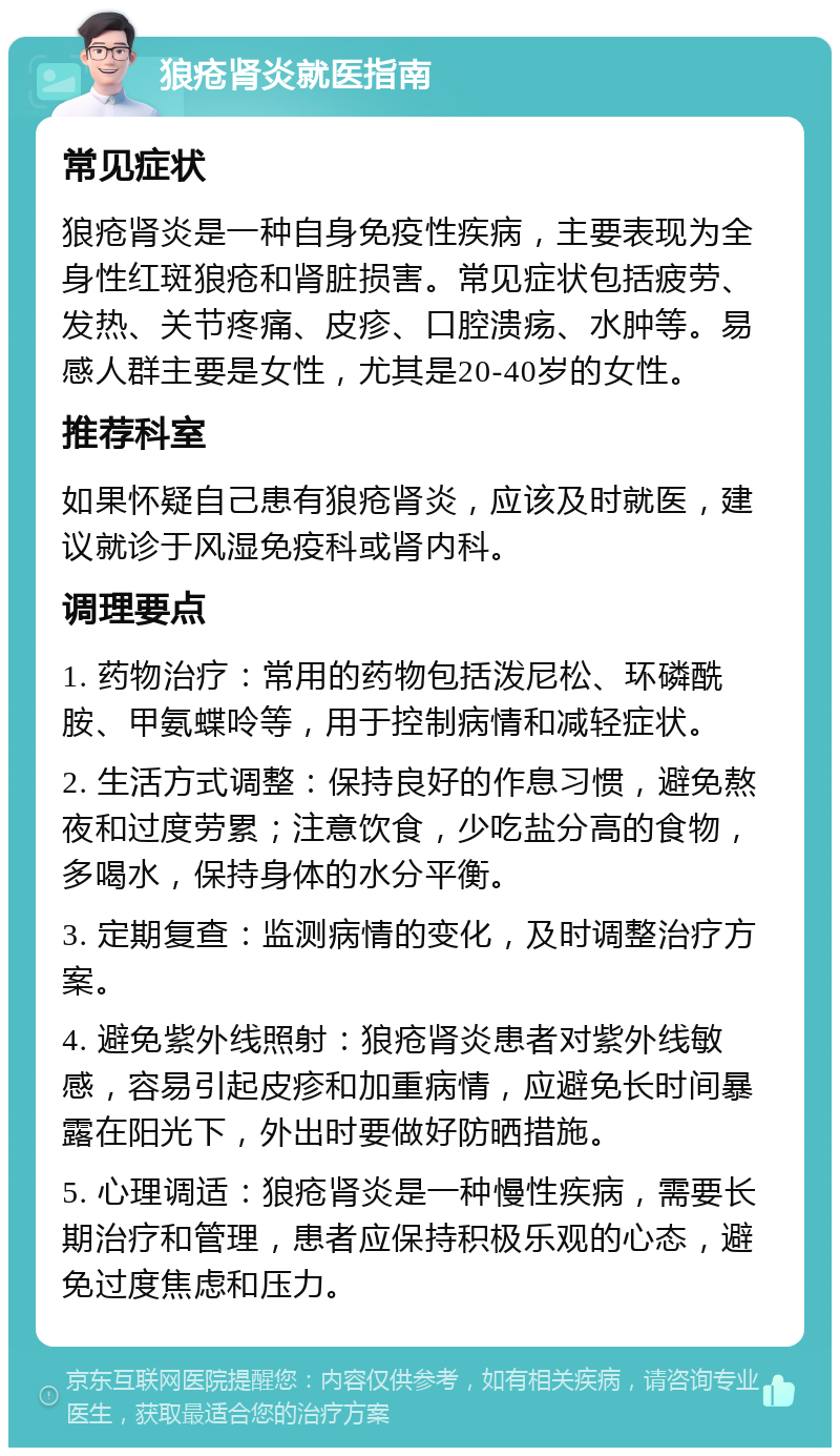 狼疮肾炎就医指南 常见症状 狼疮肾炎是一种自身免疫性疾病，主要表现为全身性红斑狼疮和肾脏损害。常见症状包括疲劳、发热、关节疼痛、皮疹、口腔溃疡、水肿等。易感人群主要是女性，尤其是20-40岁的女性。 推荐科室 如果怀疑自己患有狼疮肾炎，应该及时就医，建议就诊于风湿免疫科或肾内科。 调理要点 1. 药物治疗：常用的药物包括泼尼松、环磷酰胺、甲氨蝶呤等，用于控制病情和减轻症状。 2. 生活方式调整：保持良好的作息习惯，避免熬夜和过度劳累；注意饮食，少吃盐分高的食物，多喝水，保持身体的水分平衡。 3. 定期复查：监测病情的变化，及时调整治疗方案。 4. 避免紫外线照射：狼疮肾炎患者对紫外线敏感，容易引起皮疹和加重病情，应避免长时间暴露在阳光下，外出时要做好防晒措施。 5. 心理调适：狼疮肾炎是一种慢性疾病，需要长期治疗和管理，患者应保持积极乐观的心态，避免过度焦虑和压力。