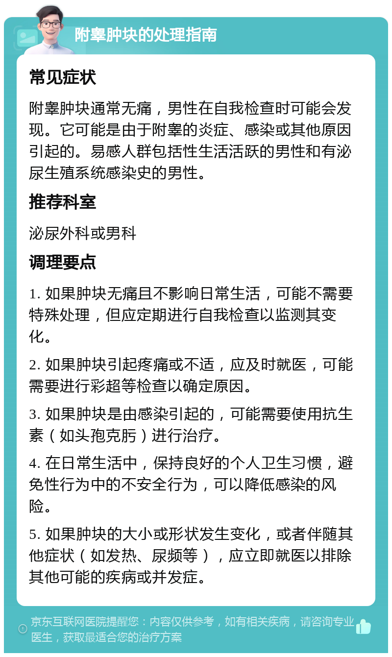 附睾肿块的处理指南 常见症状 附睾肿块通常无痛，男性在自我检查时可能会发现。它可能是由于附睾的炎症、感染或其他原因引起的。易感人群包括性生活活跃的男性和有泌尿生殖系统感染史的男性。 推荐科室 泌尿外科或男科 调理要点 1. 如果肿块无痛且不影响日常生活，可能不需要特殊处理，但应定期进行自我检查以监测其变化。 2. 如果肿块引起疼痛或不适，应及时就医，可能需要进行彩超等检查以确定原因。 3. 如果肿块是由感染引起的，可能需要使用抗生素（如头孢克肟）进行治疗。 4. 在日常生活中，保持良好的个人卫生习惯，避免性行为中的不安全行为，可以降低感染的风险。 5. 如果肿块的大小或形状发生变化，或者伴随其他症状（如发热、尿频等），应立即就医以排除其他可能的疾病或并发症。