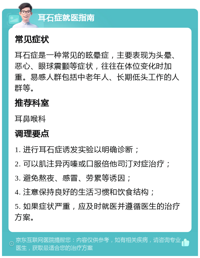 耳石症就医指南 常见症状 耳石症是一种常见的眩晕症，主要表现为头晕、恶心、眼球震颤等症状，往往在体位变化时加重。易感人群包括中老年人、长期低头工作的人群等。 推荐科室 耳鼻喉科 调理要点 1. 进行耳石症诱发实验以明确诊断； 2. 可以肌注异丙嗪或口服倍他司汀对症治疗； 3. 避免熬夜、感冒、劳累等诱因； 4. 注意保持良好的生活习惯和饮食结构； 5. 如果症状严重，应及时就医并遵循医生的治疗方案。