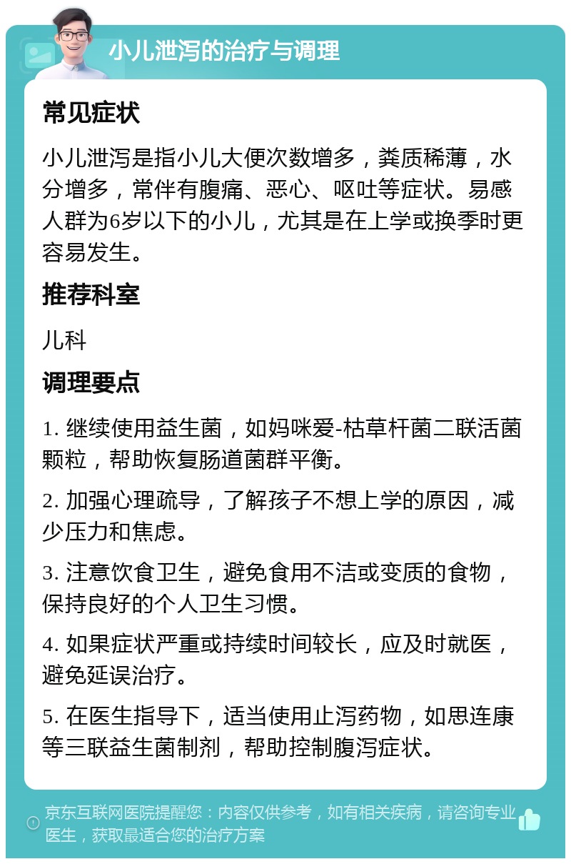 小儿泄泻的治疗与调理 常见症状 小儿泄泻是指小儿大便次数增多，粪质稀薄，水分增多，常伴有腹痛、恶心、呕吐等症状。易感人群为6岁以下的小儿，尤其是在上学或换季时更容易发生。 推荐科室 儿科 调理要点 1. 继续使用益生菌，如妈咪爱-枯草杆菌二联活菌颗粒，帮助恢复肠道菌群平衡。 2. 加强心理疏导，了解孩子不想上学的原因，减少压力和焦虑。 3. 注意饮食卫生，避免食用不洁或变质的食物，保持良好的个人卫生习惯。 4. 如果症状严重或持续时间较长，应及时就医，避免延误治疗。 5. 在医生指导下，适当使用止泻药物，如思连康等三联益生菌制剂，帮助控制腹泻症状。