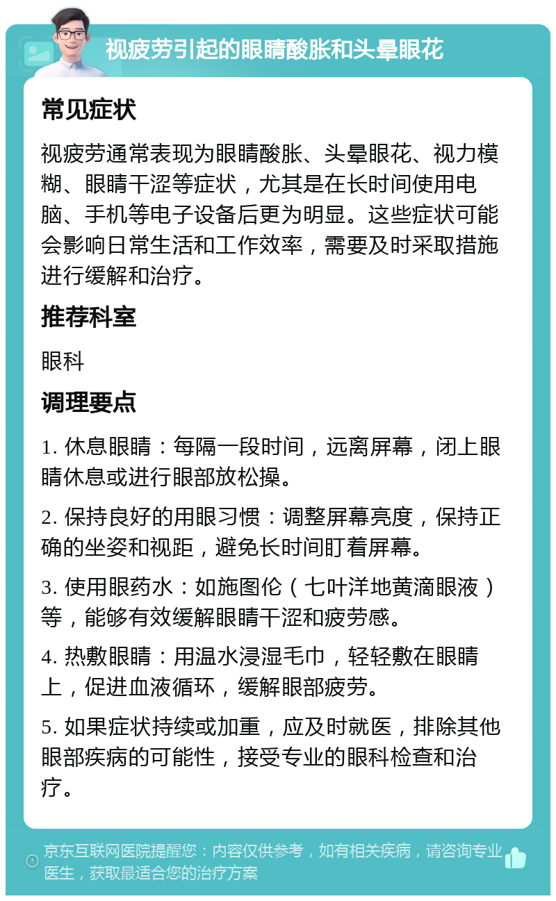 视疲劳引起的眼睛酸胀和头晕眼花 常见症状 视疲劳通常表现为眼睛酸胀、头晕眼花、视力模糊、眼睛干涩等症状，尤其是在长时间使用电脑、手机等电子设备后更为明显。这些症状可能会影响日常生活和工作效率，需要及时采取措施进行缓解和治疗。 推荐科室 眼科 调理要点 1. 休息眼睛：每隔一段时间，远离屏幕，闭上眼睛休息或进行眼部放松操。 2. 保持良好的用眼习惯：调整屏幕亮度，保持正确的坐姿和视距，避免长时间盯着屏幕。 3. 使用眼药水：如施图伦（七叶洋地黄滴眼液）等，能够有效缓解眼睛干涩和疲劳感。 4. 热敷眼睛：用温水浸湿毛巾，轻轻敷在眼睛上，促进血液循环，缓解眼部疲劳。 5. 如果症状持续或加重，应及时就医，排除其他眼部疾病的可能性，接受专业的眼科检查和治疗。