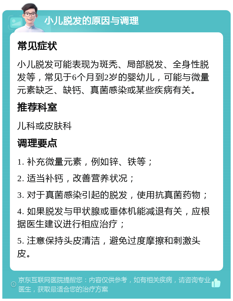 小儿脱发的原因与调理 常见症状 小儿脱发可能表现为斑秃、局部脱发、全身性脱发等，常见于6个月到2岁的婴幼儿，可能与微量元素缺乏、缺钙、真菌感染或某些疾病有关。 推荐科室 儿科或皮肤科 调理要点 1. 补充微量元素，例如锌、铁等； 2. 适当补钙，改善营养状况； 3. 对于真菌感染引起的脱发，使用抗真菌药物； 4. 如果脱发与甲状腺或垂体机能减退有关，应根据医生建议进行相应治疗； 5. 注意保持头皮清洁，避免过度摩擦和刺激头皮。