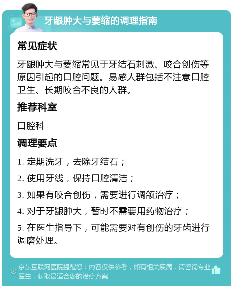 牙龈肿大与萎缩的调理指南 常见症状 牙龈肿大与萎缩常见于牙结石刺激、咬合创伤等原因引起的口腔问题。易感人群包括不注意口腔卫生、长期咬合不良的人群。 推荐科室 口腔科 调理要点 1. 定期洗牙，去除牙结石； 2. 使用牙线，保持口腔清洁； 3. 如果有咬合创伤，需要进行调颌治疗； 4. 对于牙龈肿大，暂时不需要用药物治疗； 5. 在医生指导下，可能需要对有创伤的牙齿进行调磨处理。