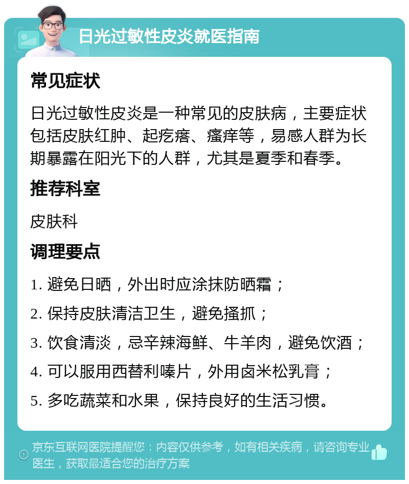 日光过敏性皮炎就医指南 常见症状 日光过敏性皮炎是一种常见的皮肤病，主要症状包括皮肤红肿、起疙瘩、瘙痒等，易感人群为长期暴露在阳光下的人群，尤其是夏季和春季。 推荐科室 皮肤科 调理要点 1. 避免日晒，外出时应涂抹防晒霜； 2. 保持皮肤清洁卫生，避免搔抓； 3. 饮食清淡，忌辛辣海鲜、牛羊肉，避免饮酒； 4. 可以服用西替利嗪片，外用卤米松乳膏； 5. 多吃蔬菜和水果，保持良好的生活习惯。