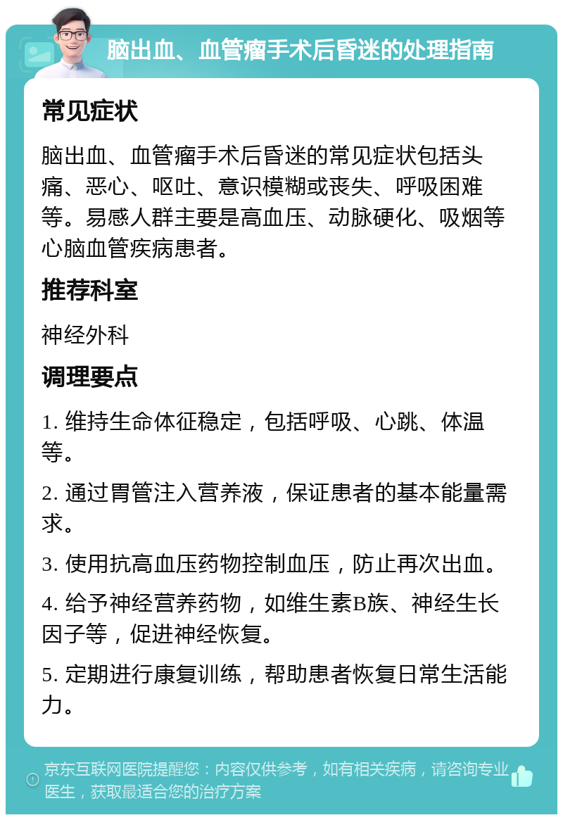 脑出血、血管瘤手术后昏迷的处理指南 常见症状 脑出血、血管瘤手术后昏迷的常见症状包括头痛、恶心、呕吐、意识模糊或丧失、呼吸困难等。易感人群主要是高血压、动脉硬化、吸烟等心脑血管疾病患者。 推荐科室 神经外科 调理要点 1. 维持生命体征稳定，包括呼吸、心跳、体温等。 2. 通过胃管注入营养液，保证患者的基本能量需求。 3. 使用抗高血压药物控制血压，防止再次出血。 4. 给予神经营养药物，如维生素B族、神经生长因子等，促进神经恢复。 5. 定期进行康复训练，帮助患者恢复日常生活能力。