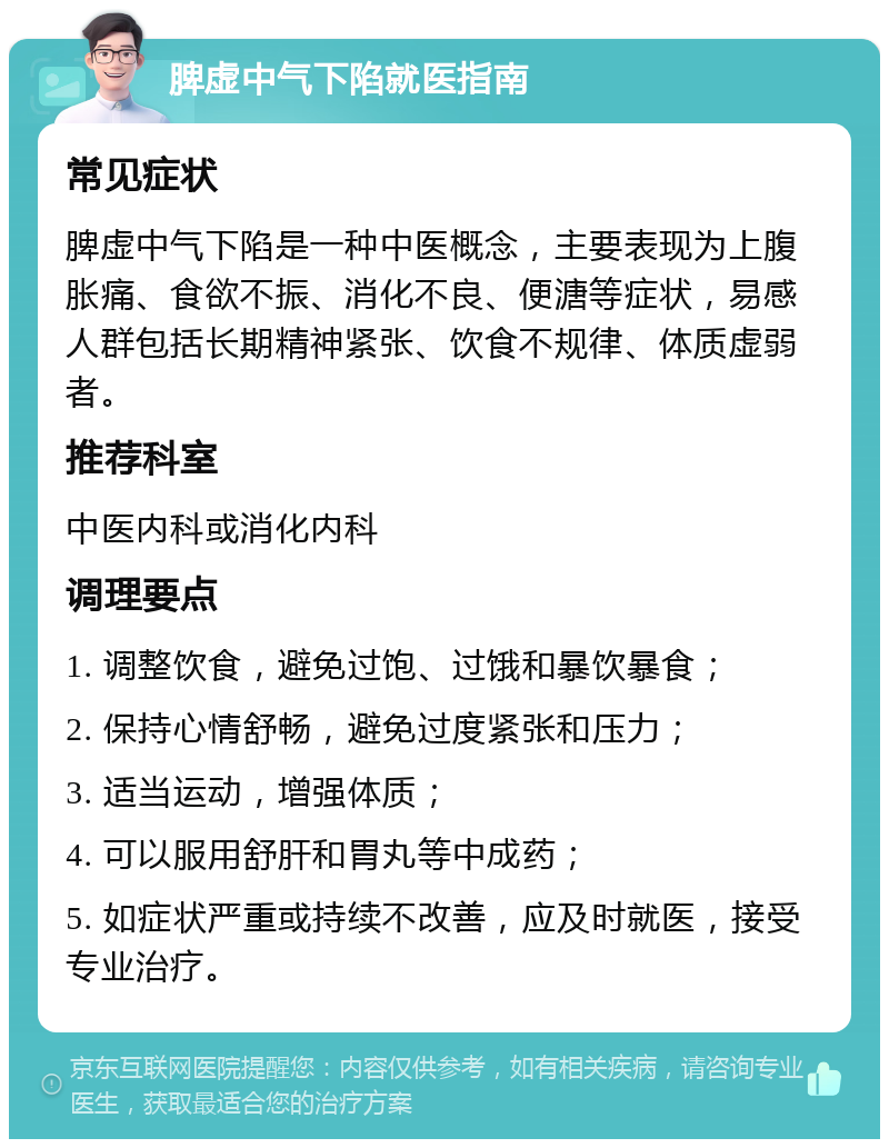 脾虚中气下陷就医指南 常见症状 脾虚中气下陷是一种中医概念，主要表现为上腹胀痛、食欲不振、消化不良、便溏等症状，易感人群包括长期精神紧张、饮食不规律、体质虚弱者。 推荐科室 中医内科或消化内科 调理要点 1. 调整饮食，避免过饱、过饿和暴饮暴食； 2. 保持心情舒畅，避免过度紧张和压力； 3. 适当运动，增强体质； 4. 可以服用舒肝和胃丸等中成药； 5. 如症状严重或持续不改善，应及时就医，接受专业治疗。