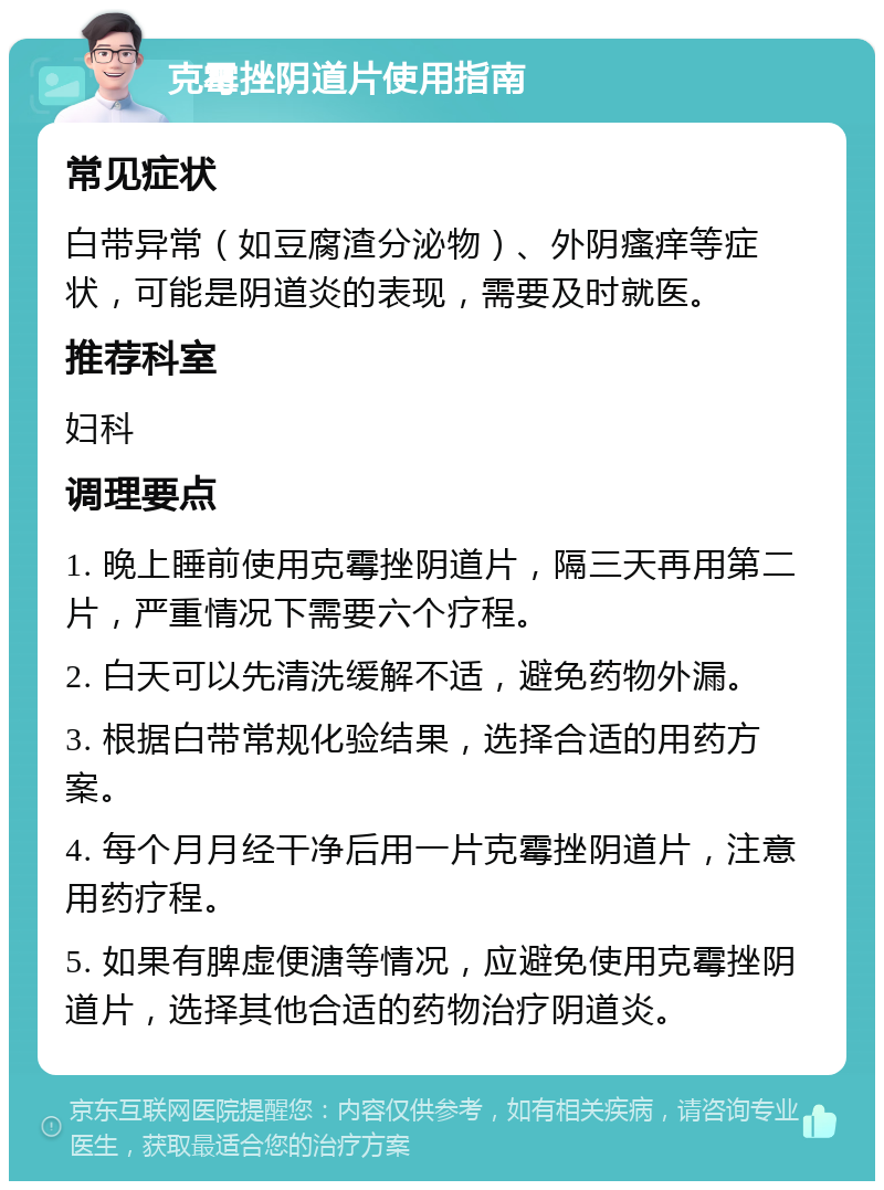 克霉挫阴道片使用指南 常见症状 白带异常（如豆腐渣分泌物）、外阴瘙痒等症状，可能是阴道炎的表现，需要及时就医。 推荐科室 妇科 调理要点 1. 晚上睡前使用克霉挫阴道片，隔三天再用第二片，严重情况下需要六个疗程。 2. 白天可以先清洗缓解不适，避免药物外漏。 3. 根据白带常规化验结果，选择合适的用药方案。 4. 每个月月经干净后用一片克霉挫阴道片，注意用药疗程。 5. 如果有脾虚便溏等情况，应避免使用克霉挫阴道片，选择其他合适的药物治疗阴道炎。