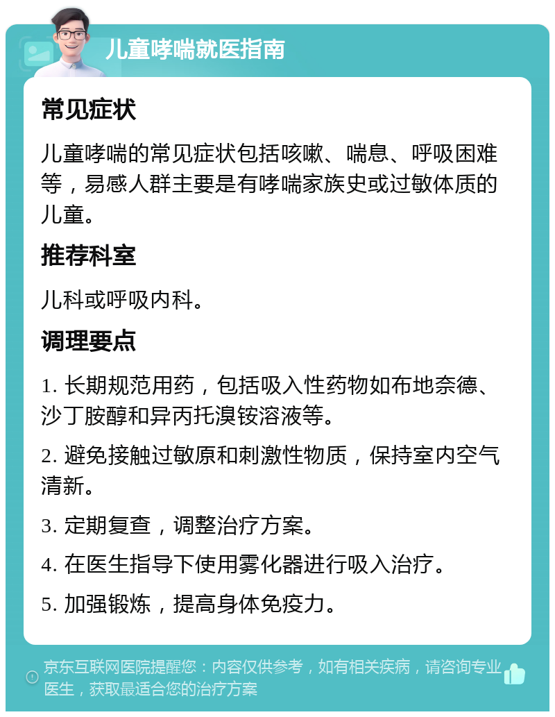 儿童哮喘就医指南 常见症状 儿童哮喘的常见症状包括咳嗽、喘息、呼吸困难等，易感人群主要是有哮喘家族史或过敏体质的儿童。 推荐科室 儿科或呼吸内科。 调理要点 1. 长期规范用药，包括吸入性药物如布地奈德、沙丁胺醇和异丙托溴铵溶液等。 2. 避免接触过敏原和刺激性物质，保持室内空气清新。 3. 定期复查，调整治疗方案。 4. 在医生指导下使用雾化器进行吸入治疗。 5. 加强锻炼，提高身体免疫力。