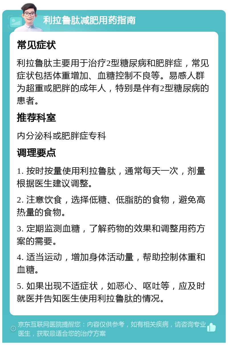 利拉鲁肽减肥用药指南 常见症状 利拉鲁肽主要用于治疗2型糖尿病和肥胖症，常见症状包括体重增加、血糖控制不良等。易感人群为超重或肥胖的成年人，特别是伴有2型糖尿病的患者。 推荐科室 内分泌科或肥胖症专科 调理要点 1. 按时按量使用利拉鲁肽，通常每天一次，剂量根据医生建议调整。 2. 注意饮食，选择低糖、低脂肪的食物，避免高热量的食物。 3. 定期监测血糖，了解药物的效果和调整用药方案的需要。 4. 适当运动，增加身体活动量，帮助控制体重和血糖。 5. 如果出现不适症状，如恶心、呕吐等，应及时就医并告知医生使用利拉鲁肽的情况。