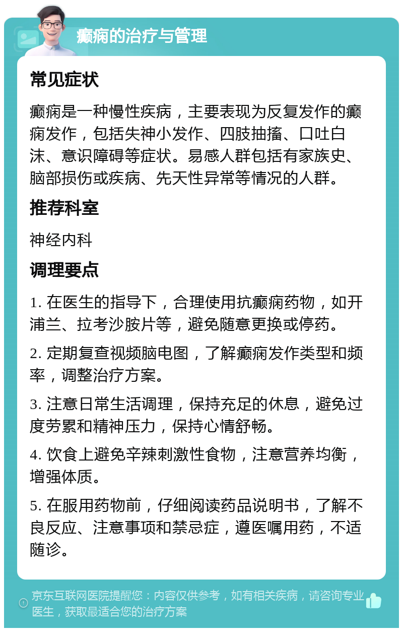 癫痫的治疗与管理 常见症状 癫痫是一种慢性疾病，主要表现为反复发作的癫痫发作，包括失神小发作、四肢抽搐、口吐白沫、意识障碍等症状。易感人群包括有家族史、脑部损伤或疾病、先天性异常等情况的人群。 推荐科室 神经内科 调理要点 1. 在医生的指导下，合理使用抗癫痫药物，如开浦兰、拉考沙胺片等，避免随意更换或停药。 2. 定期复查视频脑电图，了解癫痫发作类型和频率，调整治疗方案。 3. 注意日常生活调理，保持充足的休息，避免过度劳累和精神压力，保持心情舒畅。 4. 饮食上避免辛辣刺激性食物，注意营养均衡，增强体质。 5. 在服用药物前，仔细阅读药品说明书，了解不良反应、注意事项和禁忌症，遵医嘱用药，不适随诊。