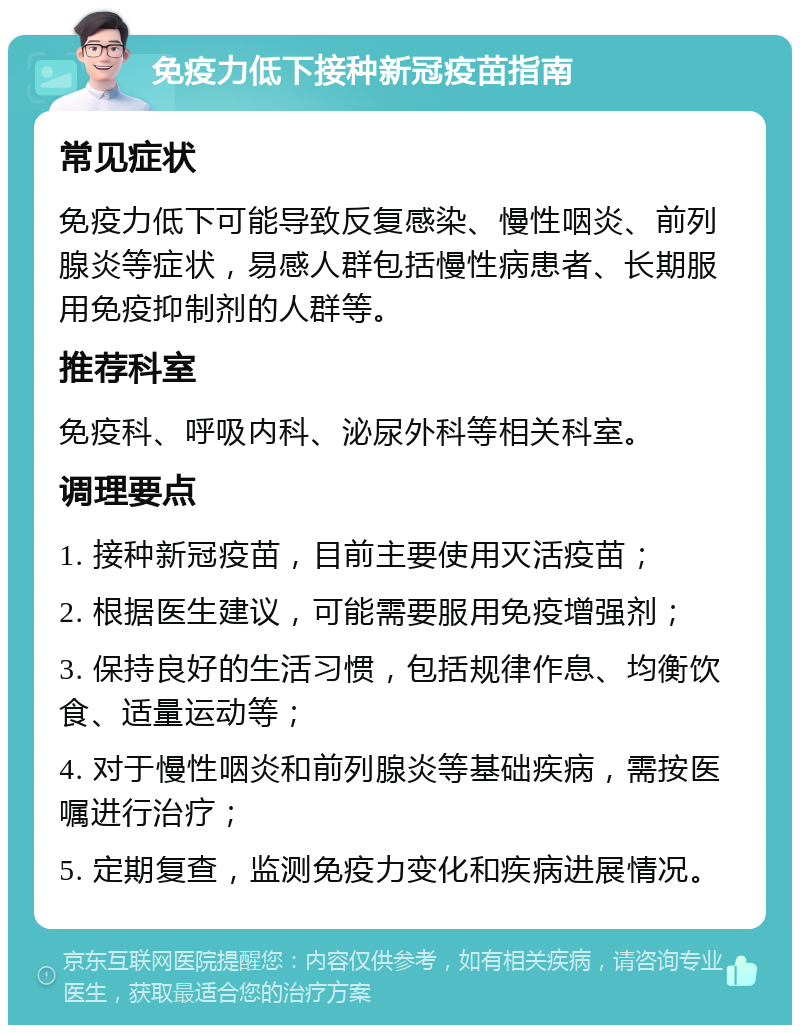 免疫力低下接种新冠疫苗指南 常见症状 免疫力低下可能导致反复感染、慢性咽炎、前列腺炎等症状，易感人群包括慢性病患者、长期服用免疫抑制剂的人群等。 推荐科室 免疫科、呼吸内科、泌尿外科等相关科室。 调理要点 1. 接种新冠疫苗，目前主要使用灭活疫苗； 2. 根据医生建议，可能需要服用免疫增强剂； 3. 保持良好的生活习惯，包括规律作息、均衡饮食、适量运动等； 4. 对于慢性咽炎和前列腺炎等基础疾病，需按医嘱进行治疗； 5. 定期复查，监测免疫力变化和疾病进展情况。