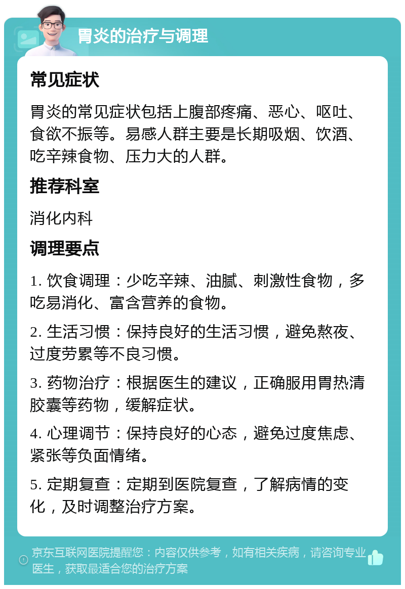 胃炎的治疗与调理 常见症状 胃炎的常见症状包括上腹部疼痛、恶心、呕吐、食欲不振等。易感人群主要是长期吸烟、饮酒、吃辛辣食物、压力大的人群。 推荐科室 消化内科 调理要点 1. 饮食调理：少吃辛辣、油腻、刺激性食物，多吃易消化、富含营养的食物。 2. 生活习惯：保持良好的生活习惯，避免熬夜、过度劳累等不良习惯。 3. 药物治疗：根据医生的建议，正确服用胃热清胶囊等药物，缓解症状。 4. 心理调节：保持良好的心态，避免过度焦虑、紧张等负面情绪。 5. 定期复查：定期到医院复查，了解病情的变化，及时调整治疗方案。