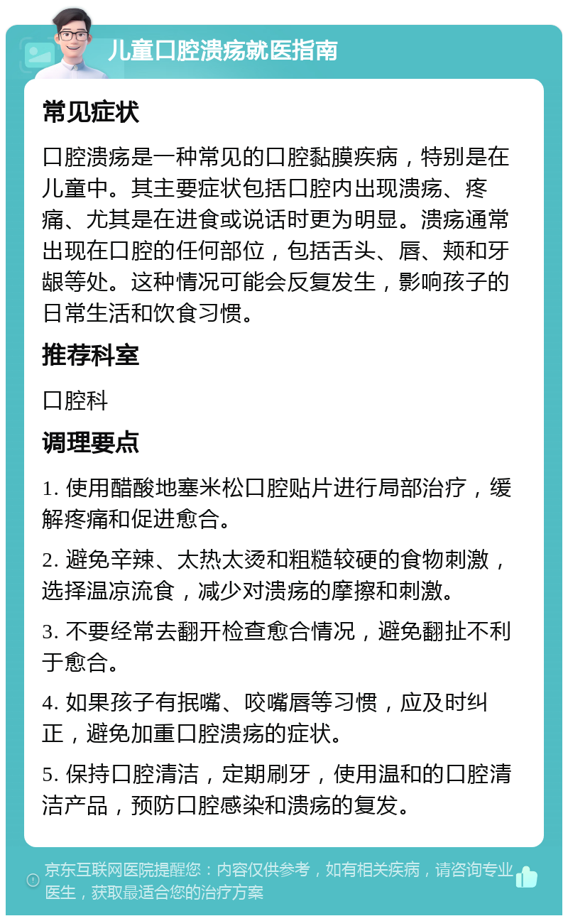 儿童口腔溃疡就医指南 常见症状 口腔溃疡是一种常见的口腔黏膜疾病，特别是在儿童中。其主要症状包括口腔内出现溃疡、疼痛、尤其是在进食或说话时更为明显。溃疡通常出现在口腔的任何部位，包括舌头、唇、颊和牙龈等处。这种情况可能会反复发生，影响孩子的日常生活和饮食习惯。 推荐科室 口腔科 调理要点 1. 使用醋酸地塞米松口腔贴片进行局部治疗，缓解疼痛和促进愈合。 2. 避免辛辣、太热太烫和粗糙较硬的食物刺激，选择温凉流食，减少对溃疡的摩擦和刺激。 3. 不要经常去翻开检查愈合情况，避免翻扯不利于愈合。 4. 如果孩子有抿嘴、咬嘴唇等习惯，应及时纠正，避免加重口腔溃疡的症状。 5. 保持口腔清洁，定期刷牙，使用温和的口腔清洁产品，预防口腔感染和溃疡的复发。