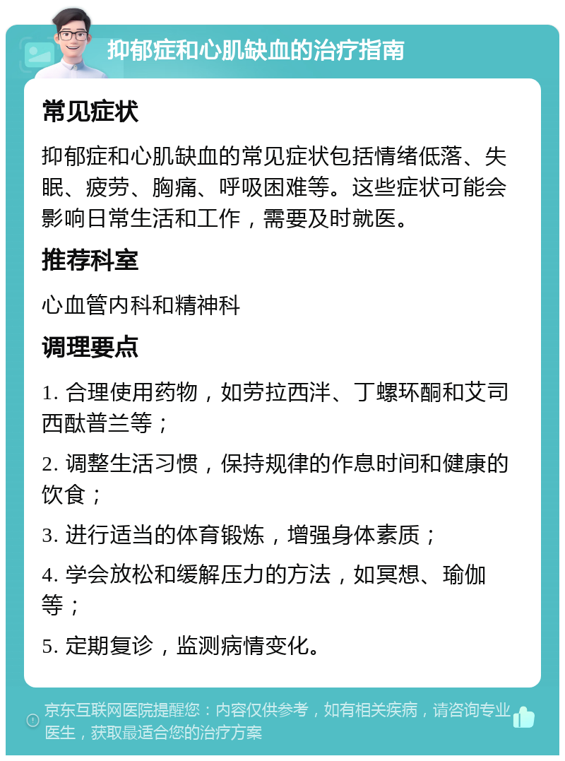 抑郁症和心肌缺血的治疗指南 常见症状 抑郁症和心肌缺血的常见症状包括情绪低落、失眠、疲劳、胸痛、呼吸困难等。这些症状可能会影响日常生活和工作，需要及时就医。 推荐科室 心血管内科和精神科 调理要点 1. 合理使用药物，如劳拉西泮、丁螺环酮和艾司西酞普兰等； 2. 调整生活习惯，保持规律的作息时间和健康的饮食； 3. 进行适当的体育锻炼，增强身体素质； 4. 学会放松和缓解压力的方法，如冥想、瑜伽等； 5. 定期复诊，监测病情变化。