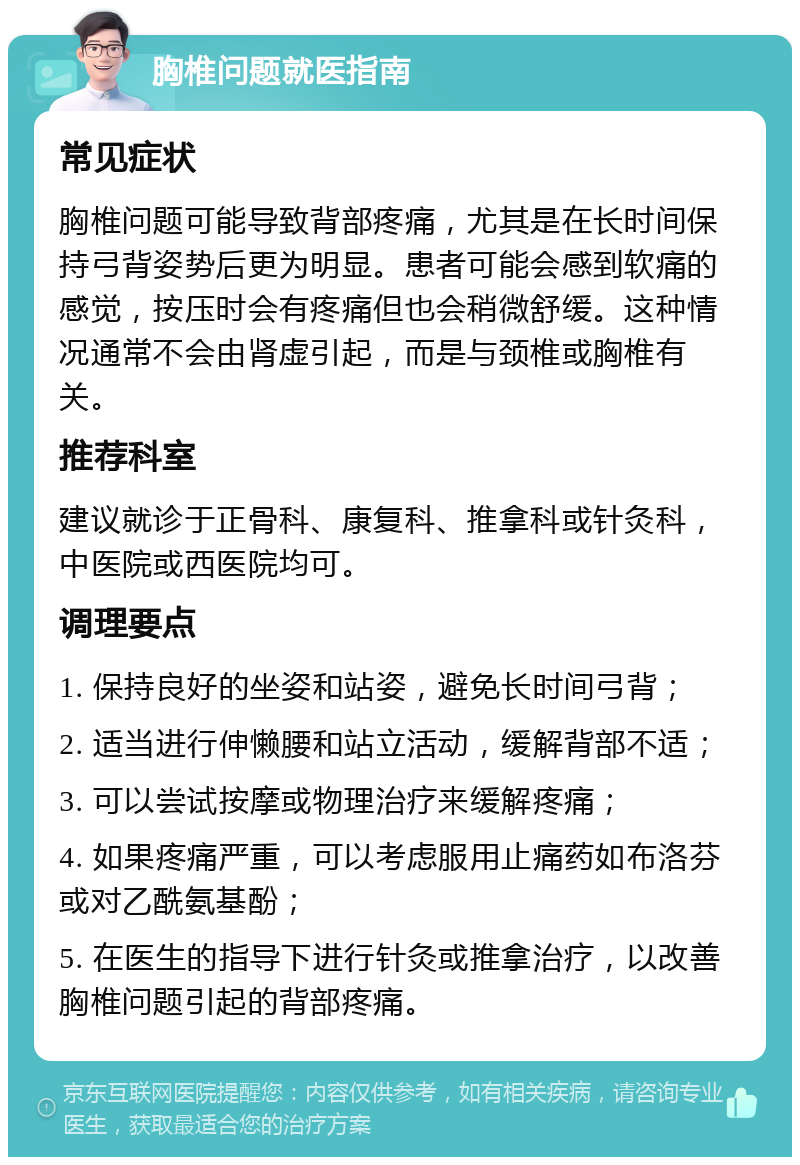 胸椎问题就医指南 常见症状 胸椎问题可能导致背部疼痛，尤其是在长时间保持弓背姿势后更为明显。患者可能会感到软痛的感觉，按压时会有疼痛但也会稍微舒缓。这种情况通常不会由肾虚引起，而是与颈椎或胸椎有关。 推荐科室 建议就诊于正骨科、康复科、推拿科或针灸科，中医院或西医院均可。 调理要点 1. 保持良好的坐姿和站姿，避免长时间弓背； 2. 适当进行伸懒腰和站立活动，缓解背部不适； 3. 可以尝试按摩或物理治疗来缓解疼痛； 4. 如果疼痛严重，可以考虑服用止痛药如布洛芬或对乙酰氨基酚； 5. 在医生的指导下进行针灸或推拿治疗，以改善胸椎问题引起的背部疼痛。