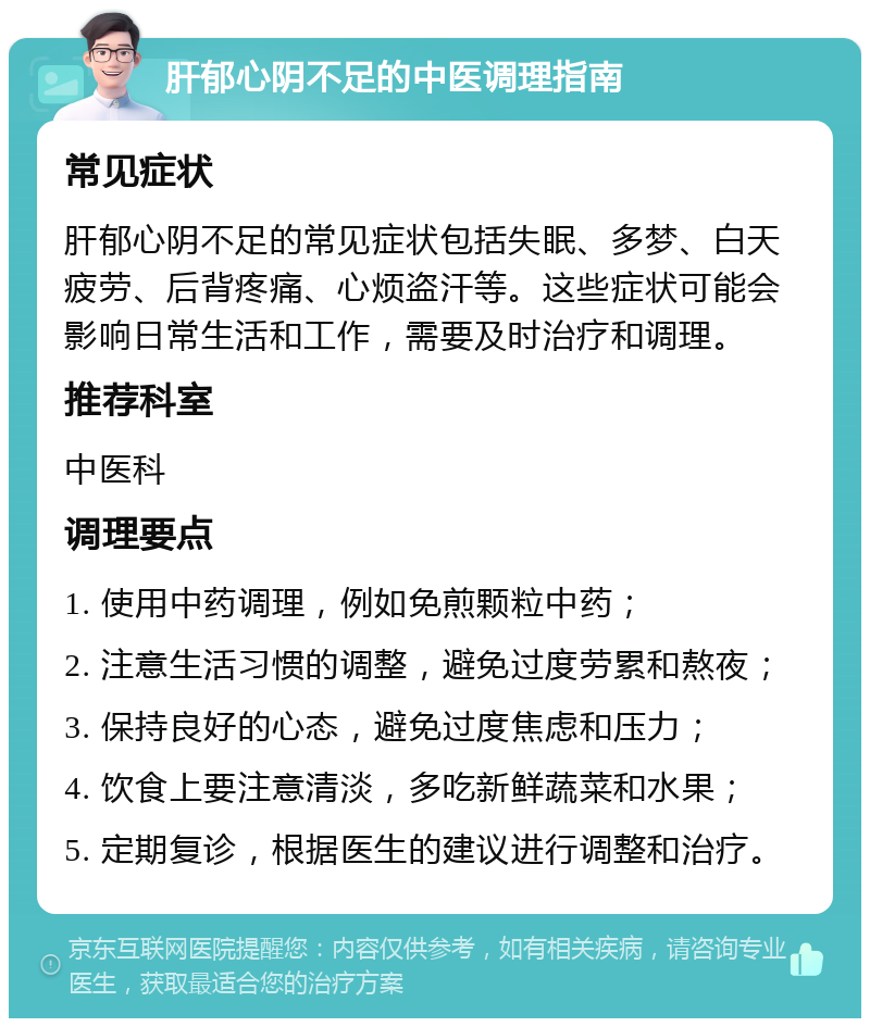 肝郁心阴不足的中医调理指南 常见症状 肝郁心阴不足的常见症状包括失眠、多梦、白天疲劳、后背疼痛、心烦盗汗等。这些症状可能会影响日常生活和工作，需要及时治疗和调理。 推荐科室 中医科 调理要点 1. 使用中药调理，例如免煎颗粒中药； 2. 注意生活习惯的调整，避免过度劳累和熬夜； 3. 保持良好的心态，避免过度焦虑和压力； 4. 饮食上要注意清淡，多吃新鲜蔬菜和水果； 5. 定期复诊，根据医生的建议进行调整和治疗。