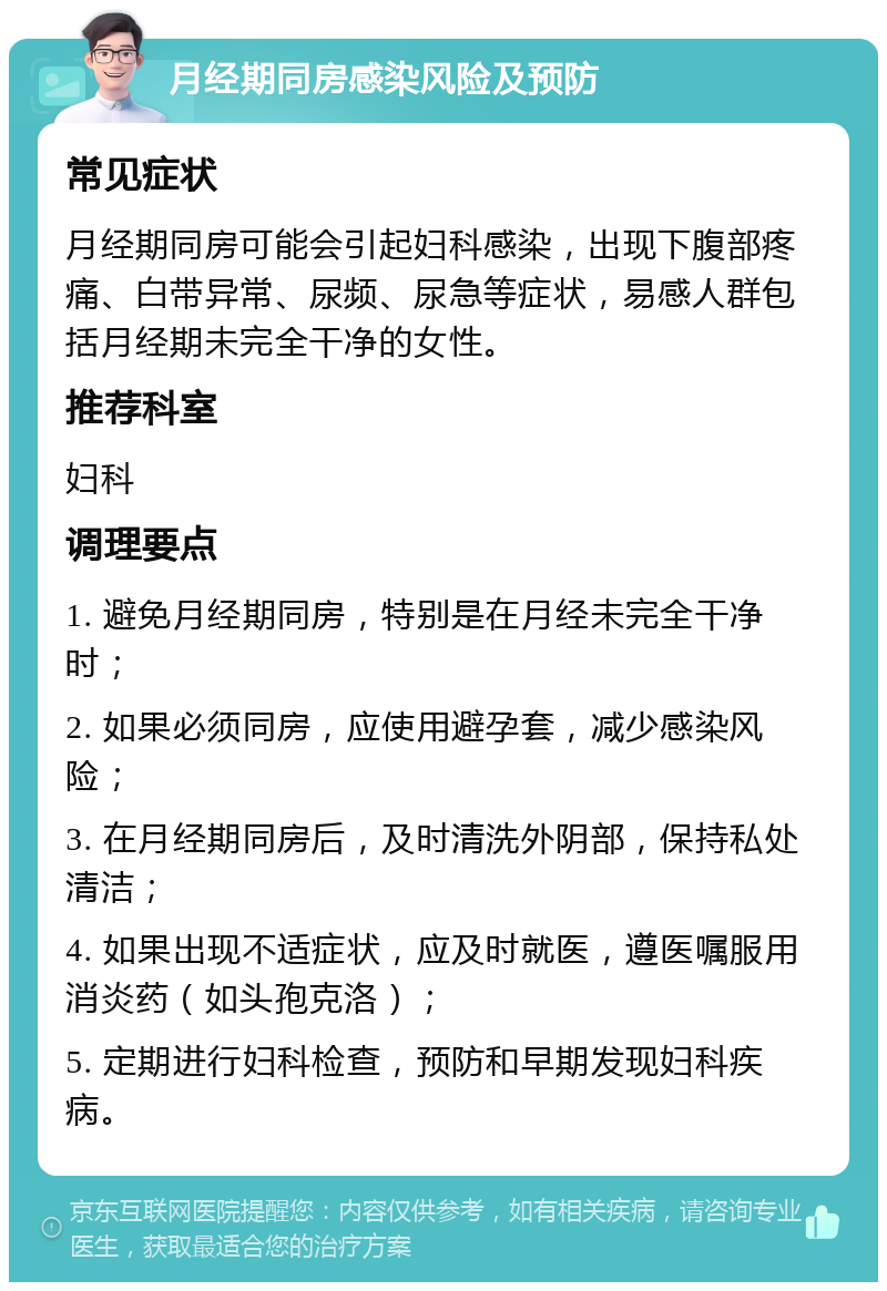 月经期同房感染风险及预防 常见症状 月经期同房可能会引起妇科感染，出现下腹部疼痛、白带异常、尿频、尿急等症状，易感人群包括月经期未完全干净的女性。 推荐科室 妇科 调理要点 1. 避免月经期同房，特别是在月经未完全干净时； 2. 如果必须同房，应使用避孕套，减少感染风险； 3. 在月经期同房后，及时清洗外阴部，保持私处清洁； 4. 如果出现不适症状，应及时就医，遵医嘱服用消炎药（如头孢克洛）； 5. 定期进行妇科检查，预防和早期发现妇科疾病。