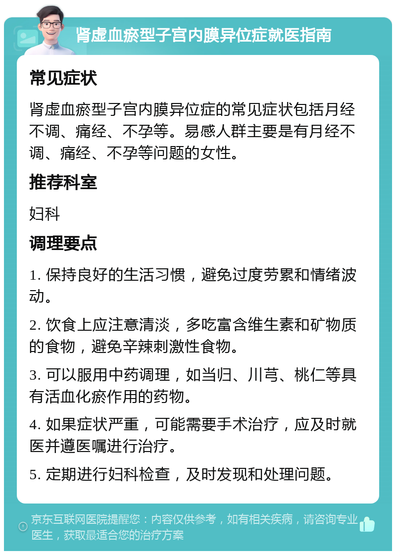 肾虚血瘀型子宫内膜异位症就医指南 常见症状 肾虚血瘀型子宫内膜异位症的常见症状包括月经不调、痛经、不孕等。易感人群主要是有月经不调、痛经、不孕等问题的女性。 推荐科室 妇科 调理要点 1. 保持良好的生活习惯，避免过度劳累和情绪波动。 2. 饮食上应注意清淡，多吃富含维生素和矿物质的食物，避免辛辣刺激性食物。 3. 可以服用中药调理，如当归、川芎、桃仁等具有活血化瘀作用的药物。 4. 如果症状严重，可能需要手术治疗，应及时就医并遵医嘱进行治疗。 5. 定期进行妇科检查，及时发现和处理问题。