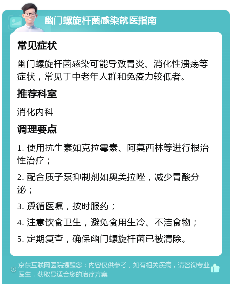 幽门螺旋杆菌感染就医指南 常见症状 幽门螺旋杆菌感染可能导致胃炎、消化性溃疡等症状，常见于中老年人群和免疫力较低者。 推荐科室 消化内科 调理要点 1. 使用抗生素如克拉霉素、阿莫西林等进行根治性治疗； 2. 配合质子泵抑制剂如奥美拉唑，减少胃酸分泌； 3. 遵循医嘱，按时服药； 4. 注意饮食卫生，避免食用生冷、不洁食物； 5. 定期复查，确保幽门螺旋杆菌已被清除。