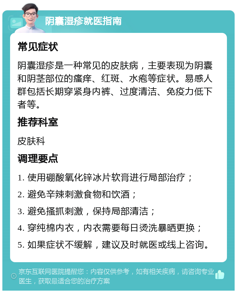 阴囊湿疹就医指南 常见症状 阴囊湿疹是一种常见的皮肤病，主要表现为阴囊和阴茎部位的瘙痒、红斑、水疱等症状。易感人群包括长期穿紧身内裤、过度清洁、免疫力低下者等。 推荐科室 皮肤科 调理要点 1. 使用硼酸氧化锌冰片软膏进行局部治疗； 2. 避免辛辣刺激食物和饮酒； 3. 避免搔抓刺激，保持局部清洁； 4. 穿纯棉内衣，内衣需要每日烫洗暴晒更换； 5. 如果症状不缓解，建议及时就医或线上咨询。