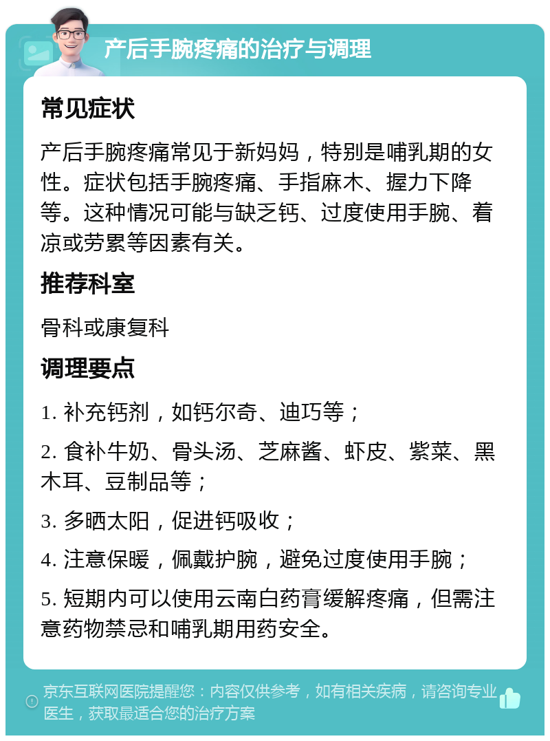 产后手腕疼痛的治疗与调理 常见症状 产后手腕疼痛常见于新妈妈，特别是哺乳期的女性。症状包括手腕疼痛、手指麻木、握力下降等。这种情况可能与缺乏钙、过度使用手腕、着凉或劳累等因素有关。 推荐科室 骨科或康复科 调理要点 1. 补充钙剂，如钙尔奇、迪巧等； 2. 食补牛奶、骨头汤、芝麻酱、虾皮、紫菜、黑木耳、豆制品等； 3. 多晒太阳，促进钙吸收； 4. 注意保暖，佩戴护腕，避免过度使用手腕； 5. 短期内可以使用云南白药膏缓解疼痛，但需注意药物禁忌和哺乳期用药安全。