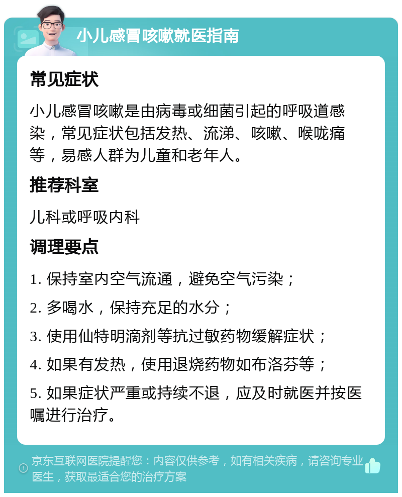 小儿感冒咳嗽就医指南 常见症状 小儿感冒咳嗽是由病毒或细菌引起的呼吸道感染，常见症状包括发热、流涕、咳嗽、喉咙痛等，易感人群为儿童和老年人。 推荐科室 儿科或呼吸内科 调理要点 1. 保持室内空气流通，避免空气污染； 2. 多喝水，保持充足的水分； 3. 使用仙特明滴剂等抗过敏药物缓解症状； 4. 如果有发热，使用退烧药物如布洛芬等； 5. 如果症状严重或持续不退，应及时就医并按医嘱进行治疗。