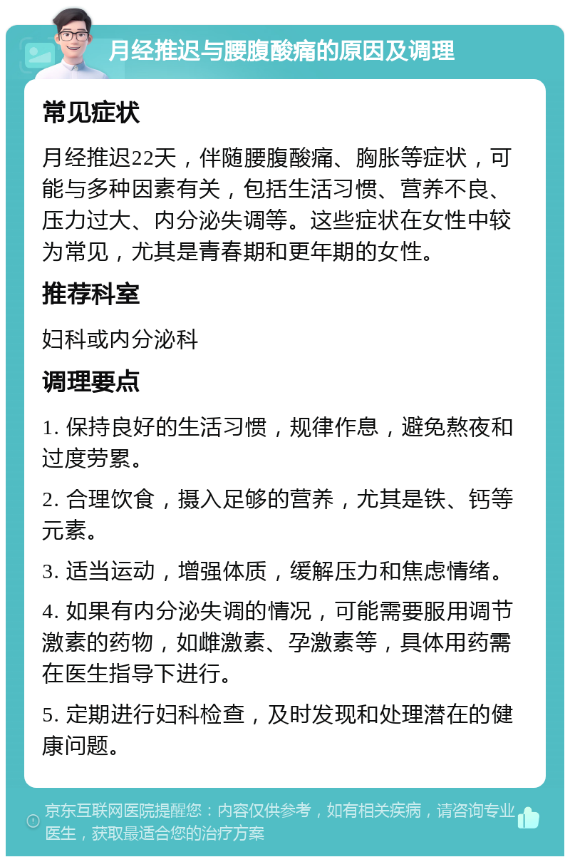 月经推迟与腰腹酸痛的原因及调理 常见症状 月经推迟22天，伴随腰腹酸痛、胸胀等症状，可能与多种因素有关，包括生活习惯、营养不良、压力过大、内分泌失调等。这些症状在女性中较为常见，尤其是青春期和更年期的女性。 推荐科室 妇科或内分泌科 调理要点 1. 保持良好的生活习惯，规律作息，避免熬夜和过度劳累。 2. 合理饮食，摄入足够的营养，尤其是铁、钙等元素。 3. 适当运动，增强体质，缓解压力和焦虑情绪。 4. 如果有内分泌失调的情况，可能需要服用调节激素的药物，如雌激素、孕激素等，具体用药需在医生指导下进行。 5. 定期进行妇科检查，及时发现和处理潜在的健康问题。