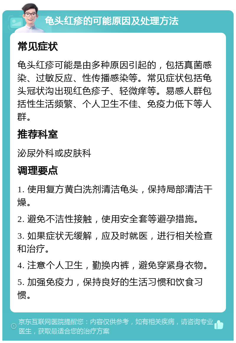 龟头红疹的可能原因及处理方法 常见症状 龟头红疹可能是由多种原因引起的，包括真菌感染、过敏反应、性传播感染等。常见症状包括龟头冠状沟出现红色疹子、轻微痒等。易感人群包括性生活频繁、个人卫生不佳、免疫力低下等人群。 推荐科室 泌尿外科或皮肤科 调理要点 1. 使用复方黄白洗剂清洁龟头，保持局部清洁干燥。 2. 避免不洁性接触，使用安全套等避孕措施。 3. 如果症状无缓解，应及时就医，进行相关检查和治疗。 4. 注意个人卫生，勤换内裤，避免穿紧身衣物。 5. 加强免疫力，保持良好的生活习惯和饮食习惯。