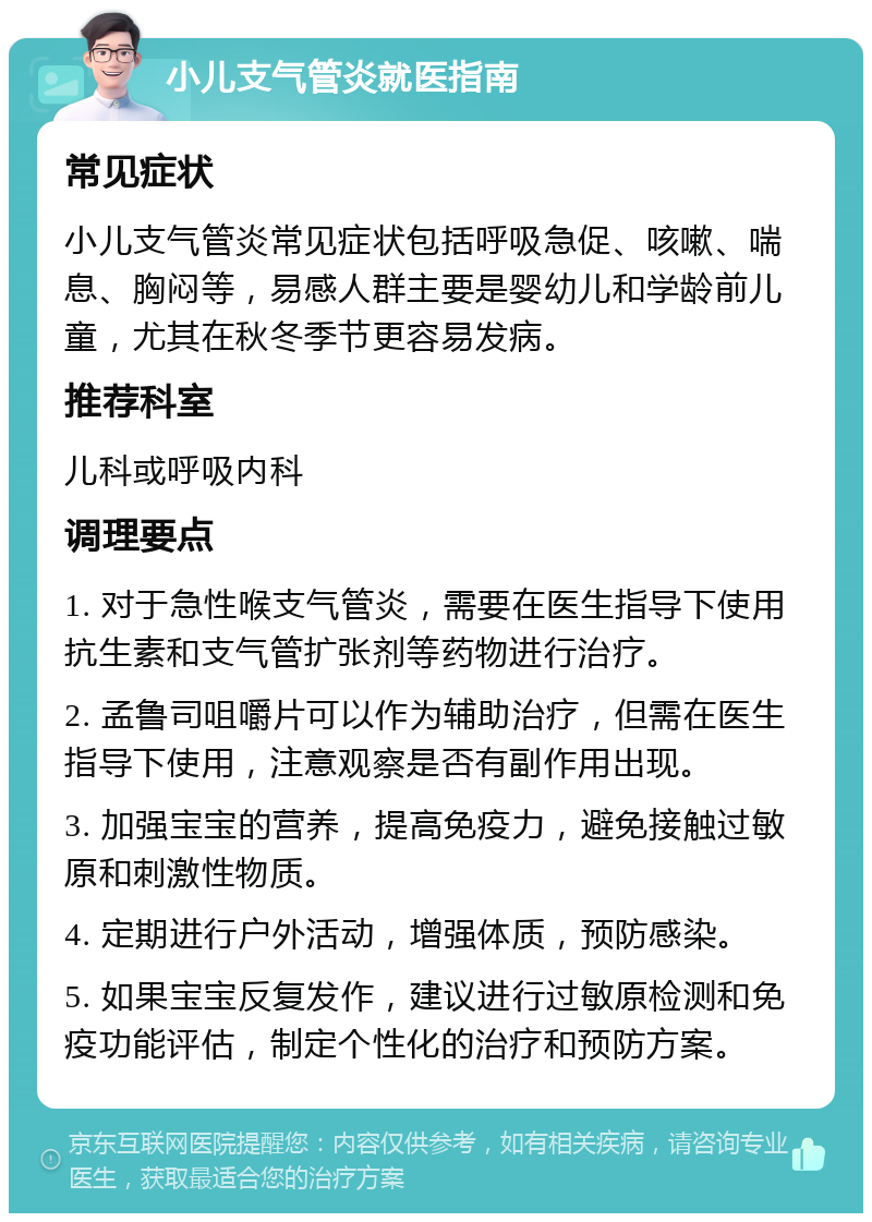 小儿支气管炎就医指南 常见症状 小儿支气管炎常见症状包括呼吸急促、咳嗽、喘息、胸闷等，易感人群主要是婴幼儿和学龄前儿童，尤其在秋冬季节更容易发病。 推荐科室 儿科或呼吸内科 调理要点 1. 对于急性喉支气管炎，需要在医生指导下使用抗生素和支气管扩张剂等药物进行治疗。 2. 孟鲁司咀嚼片可以作为辅助治疗，但需在医生指导下使用，注意观察是否有副作用出现。 3. 加强宝宝的营养，提高免疫力，避免接触过敏原和刺激性物质。 4. 定期进行户外活动，增强体质，预防感染。 5. 如果宝宝反复发作，建议进行过敏原检测和免疫功能评估，制定个性化的治疗和预防方案。