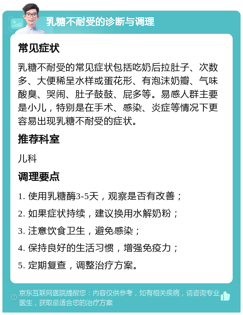 乳糖不耐受的诊断与调理 常见症状 乳糖不耐受的常见症状包括吃奶后拉肚子、次数多、大便稀呈水样或蛋花形、有泡沫奶瓣、气味酸臭、哭闹、肚子鼓鼓、屁多等。易感人群主要是小儿，特别是在手术、感染、炎症等情况下更容易出现乳糖不耐受的症状。 推荐科室 儿科 调理要点 1. 使用乳糖酶3-5天，观察是否有改善； 2. 如果症状持续，建议换用水解奶粉； 3. 注意饮食卫生，避免感染； 4. 保持良好的生活习惯，增强免疫力； 5. 定期复查，调整治疗方案。