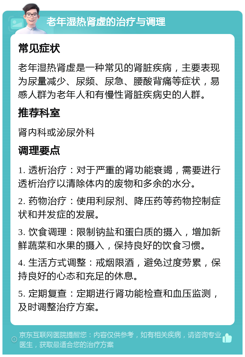 老年湿热肾虚的治疗与调理 常见症状 老年湿热肾虚是一种常见的肾脏疾病，主要表现为尿量减少、尿频、尿急、腰酸背痛等症状，易感人群为老年人和有慢性肾脏疾病史的人群。 推荐科室 肾内科或泌尿外科 调理要点 1. 透析治疗：对于严重的肾功能衰竭，需要进行透析治疗以清除体内的废物和多余的水分。 2. 药物治疗：使用利尿剂、降压药等药物控制症状和并发症的发展。 3. 饮食调理：限制钠盐和蛋白质的摄入，增加新鲜蔬菜和水果的摄入，保持良好的饮食习惯。 4. 生活方式调整：戒烟限酒，避免过度劳累，保持良好的心态和充足的休息。 5. 定期复查：定期进行肾功能检查和血压监测，及时调整治疗方案。