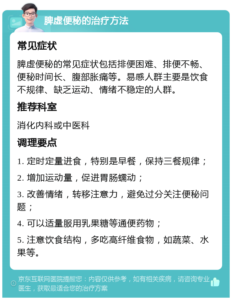 脾虚便秘的治疗方法 常见症状 脾虚便秘的常见症状包括排便困难、排便不畅、便秘时间长、腹部胀痛等。易感人群主要是饮食不规律、缺乏运动、情绪不稳定的人群。 推荐科室 消化内科或中医科 调理要点 1. 定时定量进食，特别是早餐，保持三餐规律； 2. 增加运动量，促进胃肠蠕动； 3. 改善情绪，转移注意力，避免过分关注便秘问题； 4. 可以适量服用乳果糖等通便药物； 5. 注意饮食结构，多吃高纤维食物，如蔬菜、水果等。