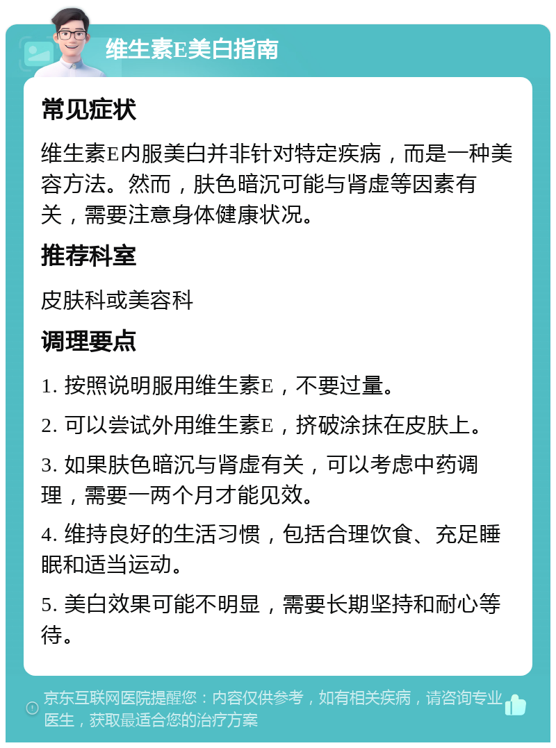 维生素E美白指南 常见症状 维生素E内服美白并非针对特定疾病，而是一种美容方法。然而，肤色暗沉可能与肾虚等因素有关，需要注意身体健康状况。 推荐科室 皮肤科或美容科 调理要点 1. 按照说明服用维生素E，不要过量。 2. 可以尝试外用维生素E，挤破涂抹在皮肤上。 3. 如果肤色暗沉与肾虚有关，可以考虑中药调理，需要一两个月才能见效。 4. 维持良好的生活习惯，包括合理饮食、充足睡眠和适当运动。 5. 美白效果可能不明显，需要长期坚持和耐心等待。