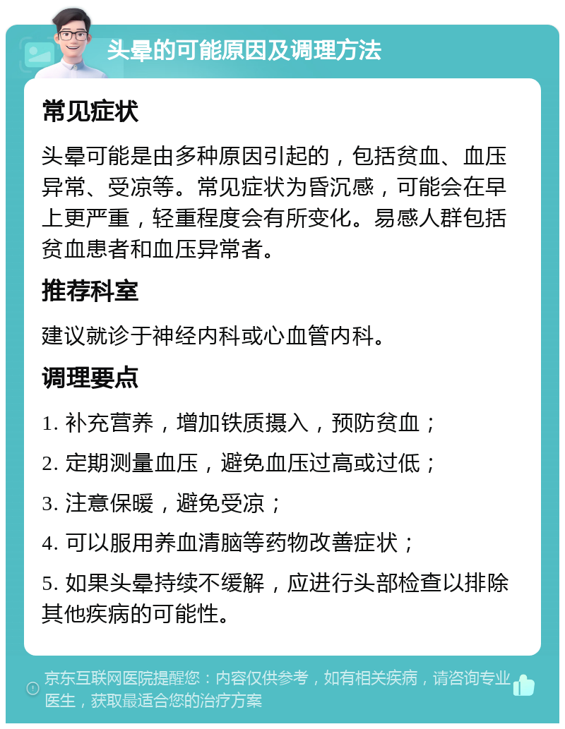 头晕的可能原因及调理方法 常见症状 头晕可能是由多种原因引起的，包括贫血、血压异常、受凉等。常见症状为昏沉感，可能会在早上更严重，轻重程度会有所变化。易感人群包括贫血患者和血压异常者。 推荐科室 建议就诊于神经内科或心血管内科。 调理要点 1. 补充营养，增加铁质摄入，预防贫血； 2. 定期测量血压，避免血压过高或过低； 3. 注意保暖，避免受凉； 4. 可以服用养血清脑等药物改善症状； 5. 如果头晕持续不缓解，应进行头部检查以排除其他疾病的可能性。