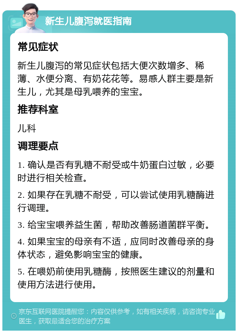 新生儿腹泻就医指南 常见症状 新生儿腹泻的常见症状包括大便次数增多、稀薄、水便分离、有奶花花等。易感人群主要是新生儿，尤其是母乳喂养的宝宝。 推荐科室 儿科 调理要点 1. 确认是否有乳糖不耐受或牛奶蛋白过敏，必要时进行相关检查。 2. 如果存在乳糖不耐受，可以尝试使用乳糖酶进行调理。 3. 给宝宝喂养益生菌，帮助改善肠道菌群平衡。 4. 如果宝宝的母亲有不适，应同时改善母亲的身体状态，避免影响宝宝的健康。 5. 在喂奶前使用乳糖酶，按照医生建议的剂量和使用方法进行使用。