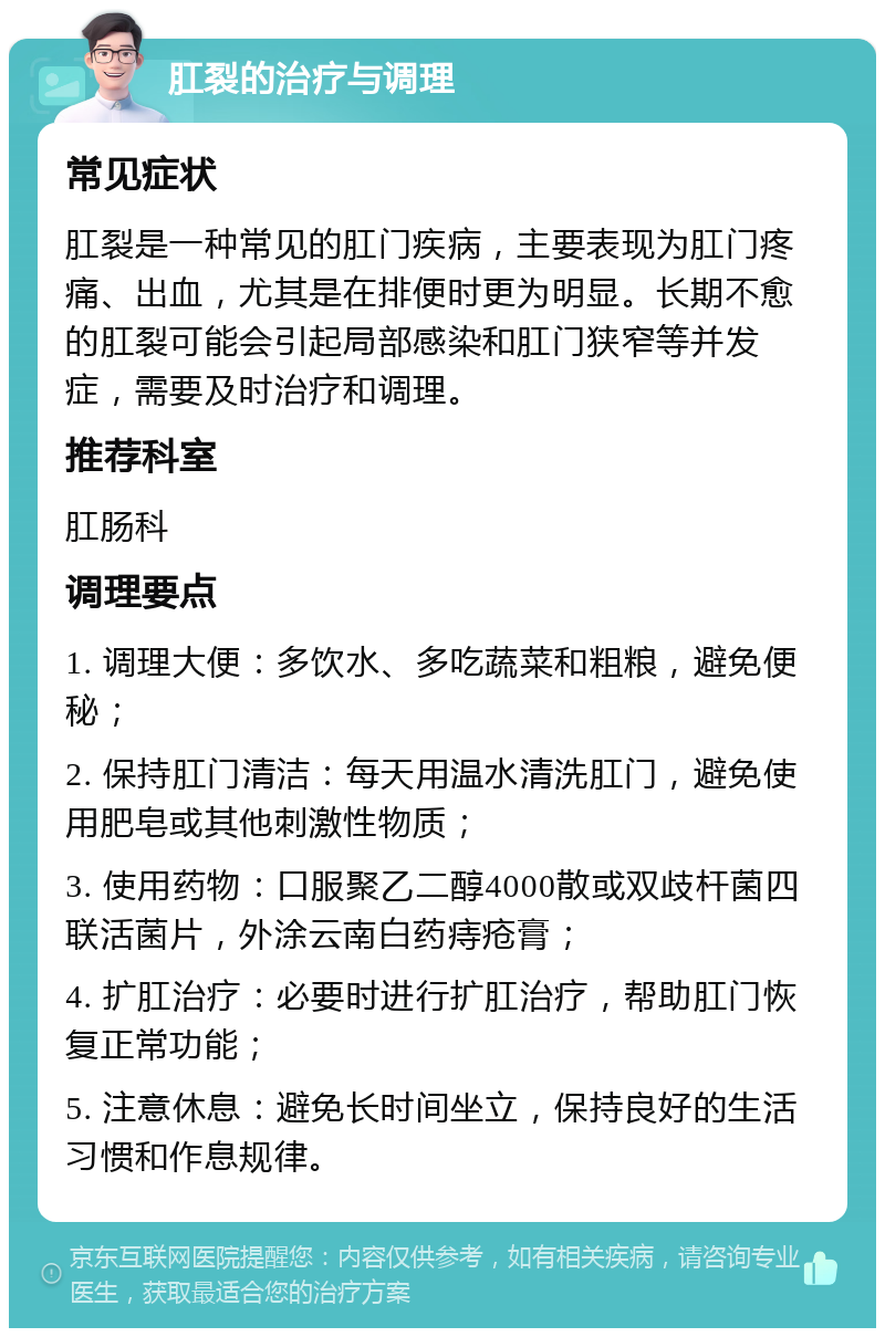 肛裂的治疗与调理 常见症状 肛裂是一种常见的肛门疾病，主要表现为肛门疼痛、出血，尤其是在排便时更为明显。长期不愈的肛裂可能会引起局部感染和肛门狭窄等并发症，需要及时治疗和调理。 推荐科室 肛肠科 调理要点 1. 调理大便：多饮水、多吃蔬菜和粗粮，避免便秘； 2. 保持肛门清洁：每天用温水清洗肛门，避免使用肥皂或其他刺激性物质； 3. 使用药物：口服聚乙二醇4000散或双歧杆菌四联活菌片，外涂云南白药痔疮膏； 4. 扩肛治疗：必要时进行扩肛治疗，帮助肛门恢复正常功能； 5. 注意休息：避免长时间坐立，保持良好的生活习惯和作息规律。