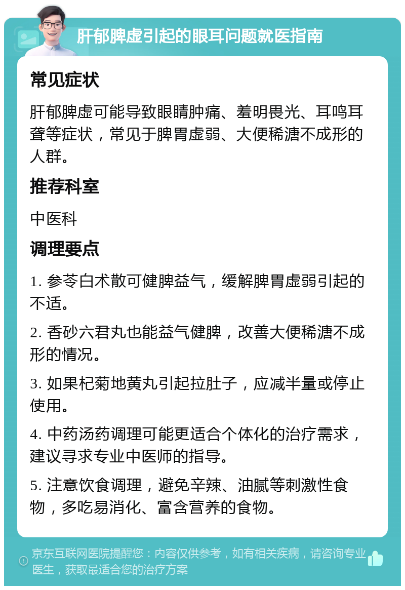 肝郁脾虚引起的眼耳问题就医指南 常见症状 肝郁脾虚可能导致眼睛肿痛、羞明畏光、耳鸣耳聋等症状，常见于脾胃虚弱、大便稀溏不成形的人群。 推荐科室 中医科 调理要点 1. 参苓白术散可健脾益气，缓解脾胃虚弱引起的不适。 2. 香砂六君丸也能益气健脾，改善大便稀溏不成形的情况。 3. 如果杞菊地黄丸引起拉肚子，应减半量或停止使用。 4. 中药汤药调理可能更适合个体化的治疗需求，建议寻求专业中医师的指导。 5. 注意饮食调理，避免辛辣、油腻等刺激性食物，多吃易消化、富含营养的食物。