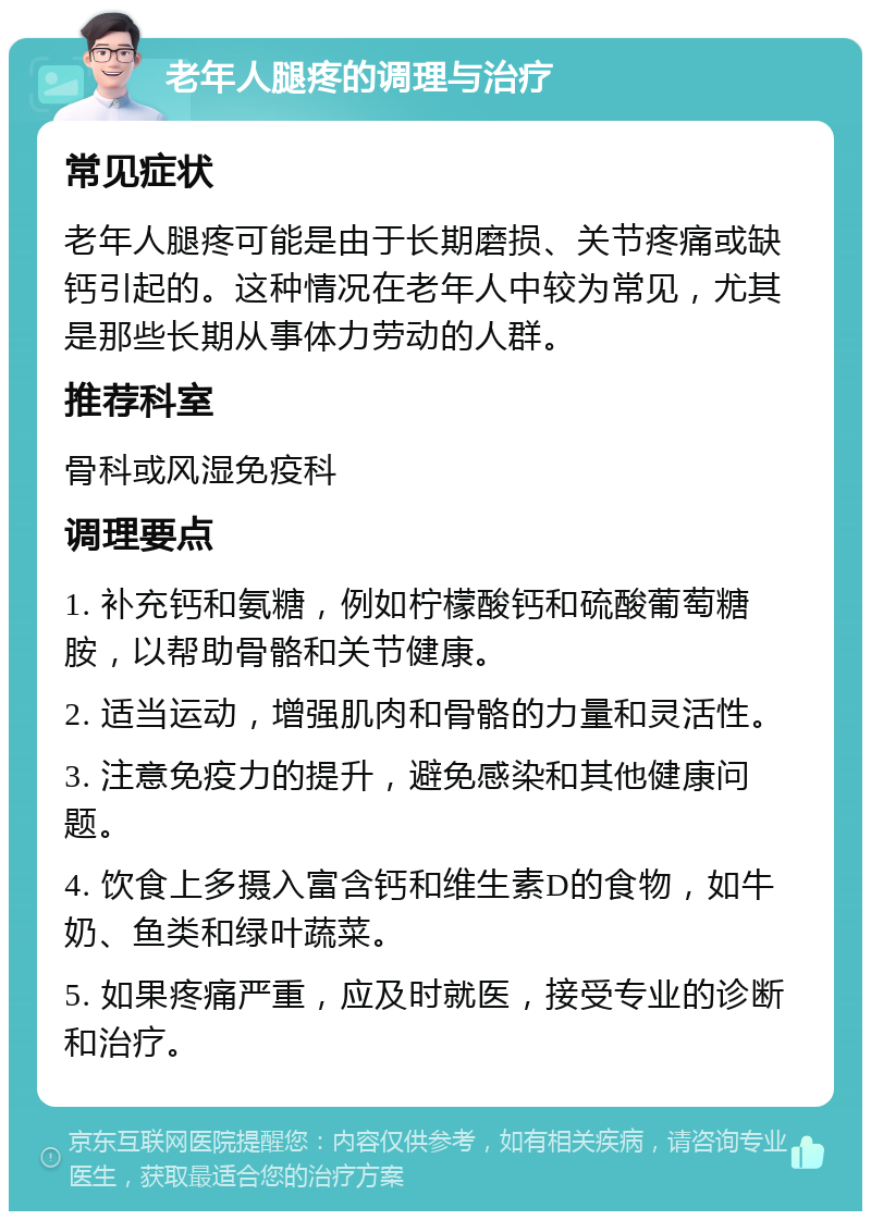 老年人腿疼的调理与治疗 常见症状 老年人腿疼可能是由于长期磨损、关节疼痛或缺钙引起的。这种情况在老年人中较为常见，尤其是那些长期从事体力劳动的人群。 推荐科室 骨科或风湿免疫科 调理要点 1. 补充钙和氨糖，例如柠檬酸钙和硫酸葡萄糖胺，以帮助骨骼和关节健康。 2. 适当运动，增强肌肉和骨骼的力量和灵活性。 3. 注意免疫力的提升，避免感染和其他健康问题。 4. 饮食上多摄入富含钙和维生素D的食物，如牛奶、鱼类和绿叶蔬菜。 5. 如果疼痛严重，应及时就医，接受专业的诊断和治疗。