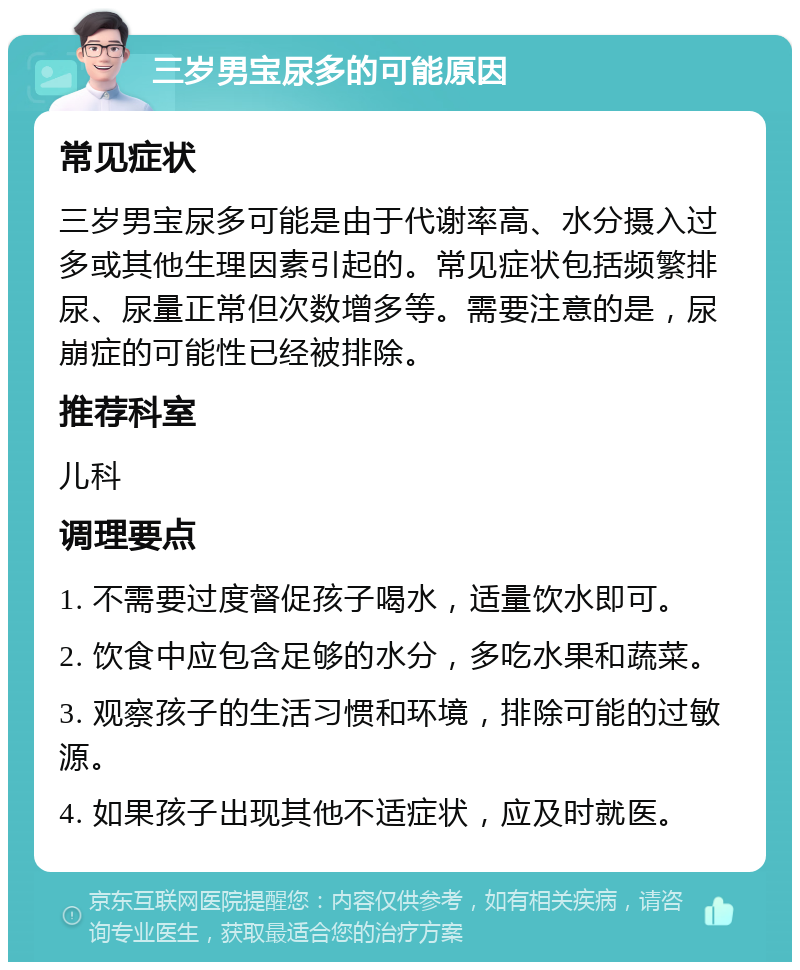 三岁男宝尿多的可能原因 常见症状 三岁男宝尿多可能是由于代谢率高、水分摄入过多或其他生理因素引起的。常见症状包括频繁排尿、尿量正常但次数增多等。需要注意的是，尿崩症的可能性已经被排除。 推荐科室 儿科 调理要点 1. 不需要过度督促孩子喝水，适量饮水即可。 2. 饮食中应包含足够的水分，多吃水果和蔬菜。 3. 观察孩子的生活习惯和环境，排除可能的过敏源。 4. 如果孩子出现其他不适症状，应及时就医。