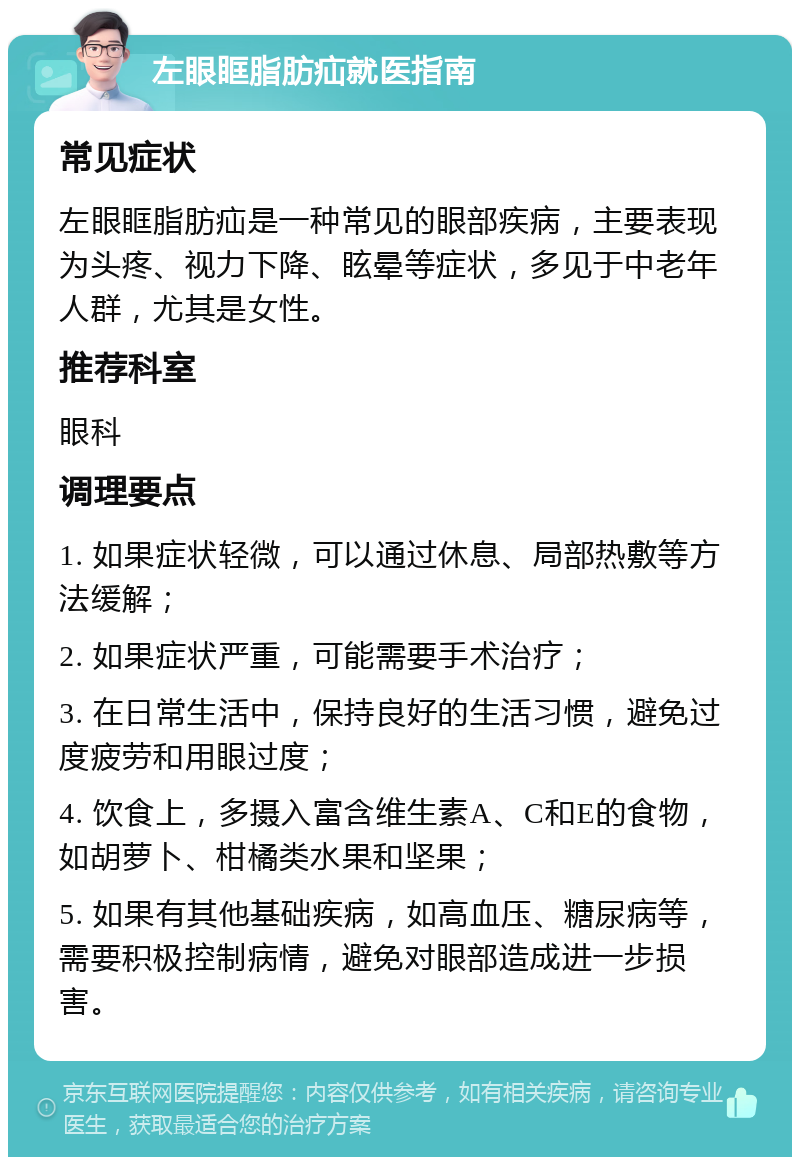 左眼眶脂肪疝就医指南 常见症状 左眼眶脂肪疝是一种常见的眼部疾病，主要表现为头疼、视力下降、眩晕等症状，多见于中老年人群，尤其是女性。 推荐科室 眼科 调理要点 1. 如果症状轻微，可以通过休息、局部热敷等方法缓解； 2. 如果症状严重，可能需要手术治疗； 3. 在日常生活中，保持良好的生活习惯，避免过度疲劳和用眼过度； 4. 饮食上，多摄入富含维生素A、C和E的食物，如胡萝卜、柑橘类水果和坚果； 5. 如果有其他基础疾病，如高血压、糖尿病等，需要积极控制病情，避免对眼部造成进一步损害。