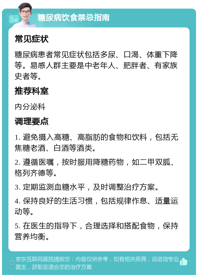 糖尿病饮食禁忌指南 常见症状 糖尿病患者常见症状包括多尿、口渴、体重下降等。易感人群主要是中老年人、肥胖者、有家族史者等。 推荐科室 内分泌科 调理要点 1. 避免摄入高糖、高脂肪的食物和饮料，包括无焦糖老酒、白酒等酒类。 2. 遵循医嘱，按时服用降糖药物，如二甲双胍、格列齐德等。 3. 定期监测血糖水平，及时调整治疗方案。 4. 保持良好的生活习惯，包括规律作息、适量运动等。 5. 在医生的指导下，合理选择和搭配食物，保持营养均衡。