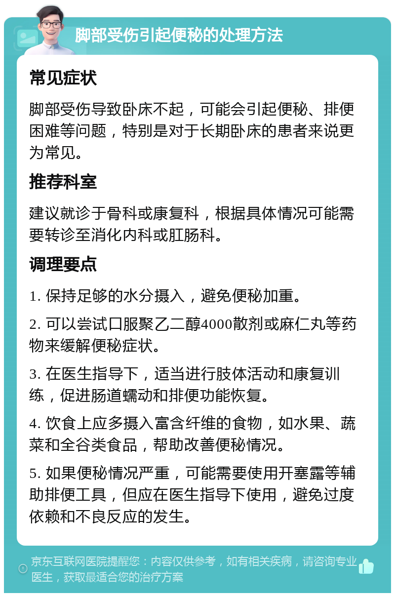 脚部受伤引起便秘的处理方法 常见症状 脚部受伤导致卧床不起，可能会引起便秘、排便困难等问题，特别是对于长期卧床的患者来说更为常见。 推荐科室 建议就诊于骨科或康复科，根据具体情况可能需要转诊至消化内科或肛肠科。 调理要点 1. 保持足够的水分摄入，避免便秘加重。 2. 可以尝试口服聚乙二醇4000散剂或麻仁丸等药物来缓解便秘症状。 3. 在医生指导下，适当进行肢体活动和康复训练，促进肠道蠕动和排便功能恢复。 4. 饮食上应多摄入富含纤维的食物，如水果、蔬菜和全谷类食品，帮助改善便秘情况。 5. 如果便秘情况严重，可能需要使用开塞露等辅助排便工具，但应在医生指导下使用，避免过度依赖和不良反应的发生。