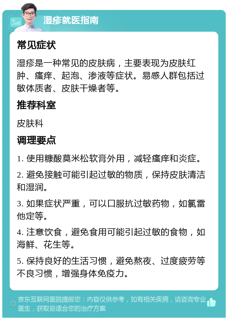 湿疹就医指南 常见症状 湿疹是一种常见的皮肤病，主要表现为皮肤红肿、瘙痒、起泡、渗液等症状。易感人群包括过敏体质者、皮肤干燥者等。 推荐科室 皮肤科 调理要点 1. 使用糠酸莫米松软膏外用，减轻瘙痒和炎症。 2. 避免接触可能引起过敏的物质，保持皮肤清洁和湿润。 3. 如果症状严重，可以口服抗过敏药物，如氯雷他定等。 4. 注意饮食，避免食用可能引起过敏的食物，如海鲜、花生等。 5. 保持良好的生活习惯，避免熬夜、过度疲劳等不良习惯，增强身体免疫力。