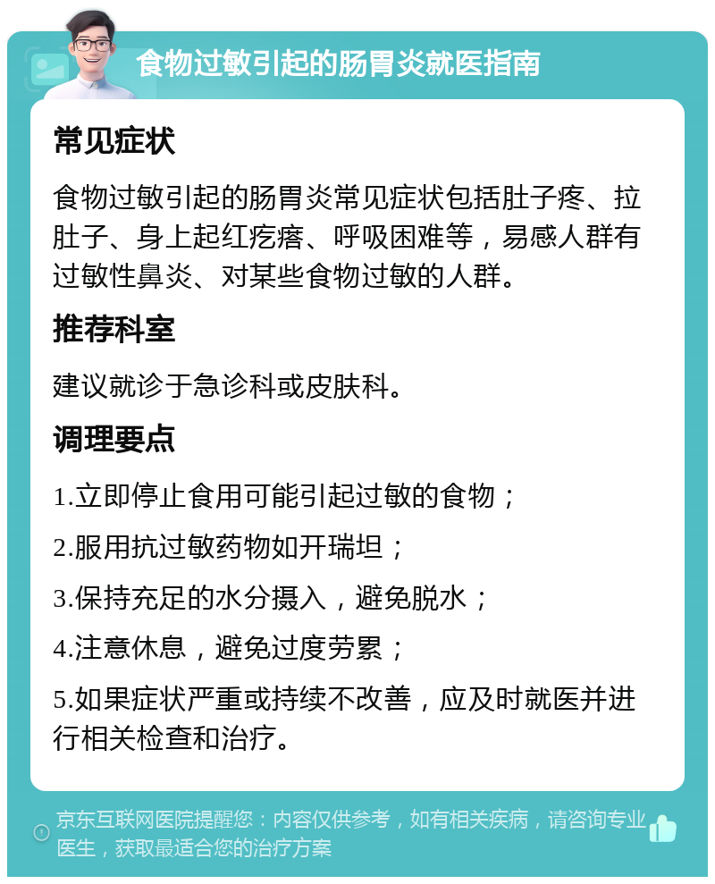 食物过敏引起的肠胃炎就医指南 常见症状 食物过敏引起的肠胃炎常见症状包括肚子疼、拉肚子、身上起红疙瘩、呼吸困难等，易感人群有过敏性鼻炎、对某些食物过敏的人群。 推荐科室 建议就诊于急诊科或皮肤科。 调理要点 1.立即停止食用可能引起过敏的食物； 2.服用抗过敏药物如开瑞坦； 3.保持充足的水分摄入，避免脱水； 4.注意休息，避免过度劳累； 5.如果症状严重或持续不改善，应及时就医并进行相关检查和治疗。